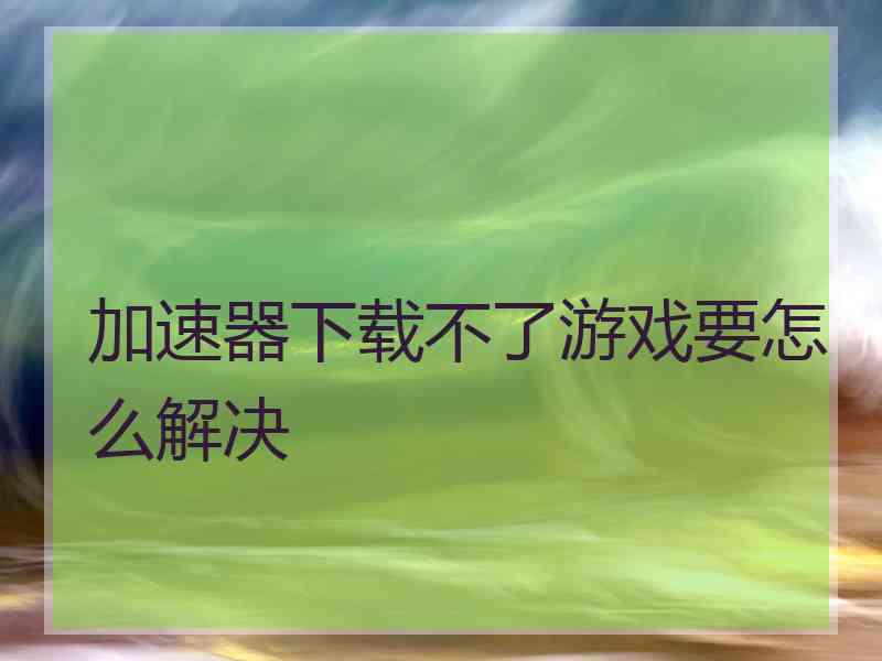 加速器下载不了游戏要怎么解决