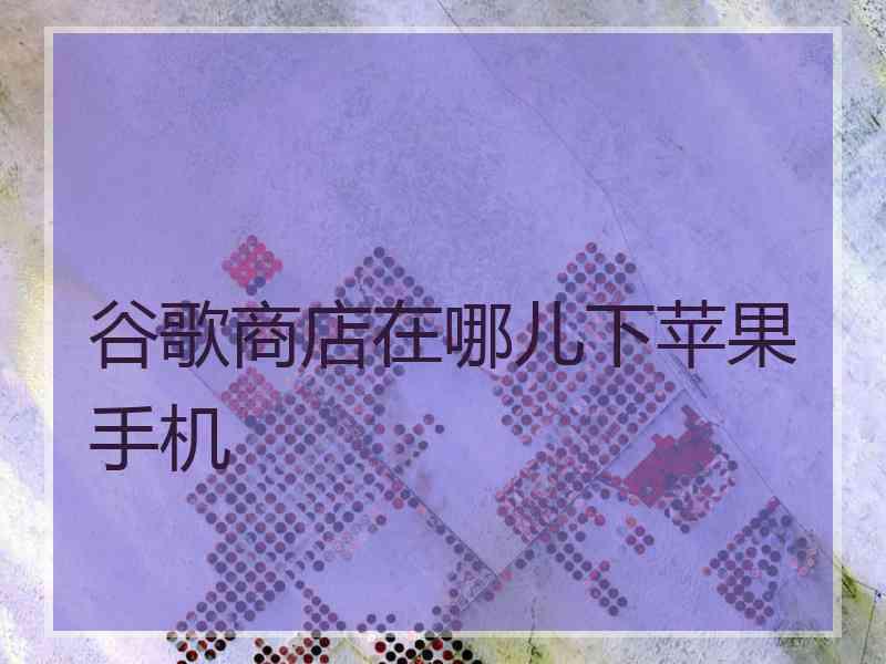 谷歌商店在哪儿下苹果手机