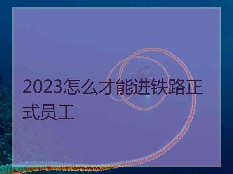 2023怎么才能进铁路正式员工