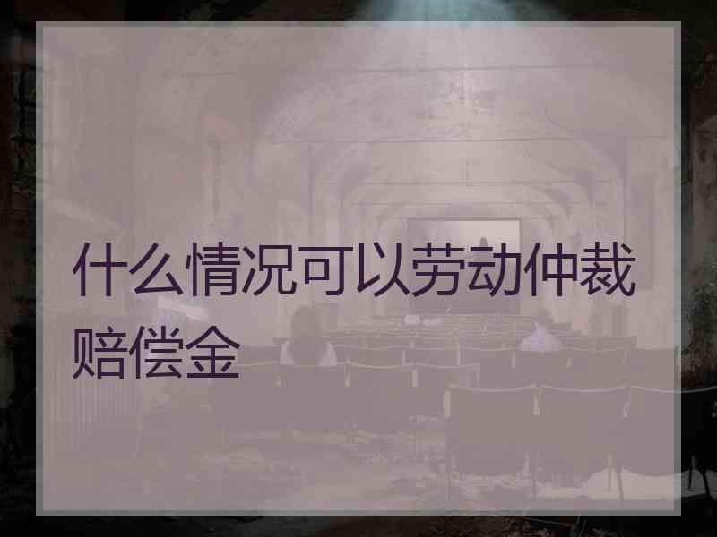 什么情况可以劳动仲裁赔偿金
