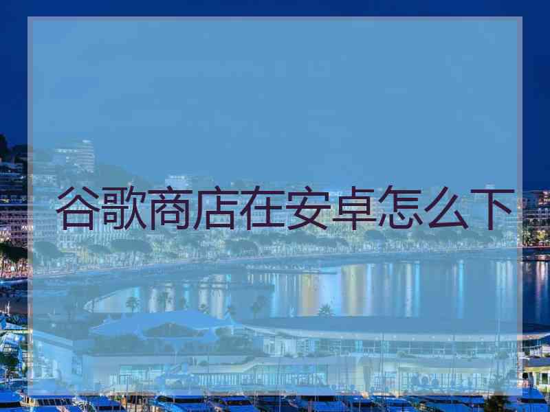 谷歌商店在安卓怎么下