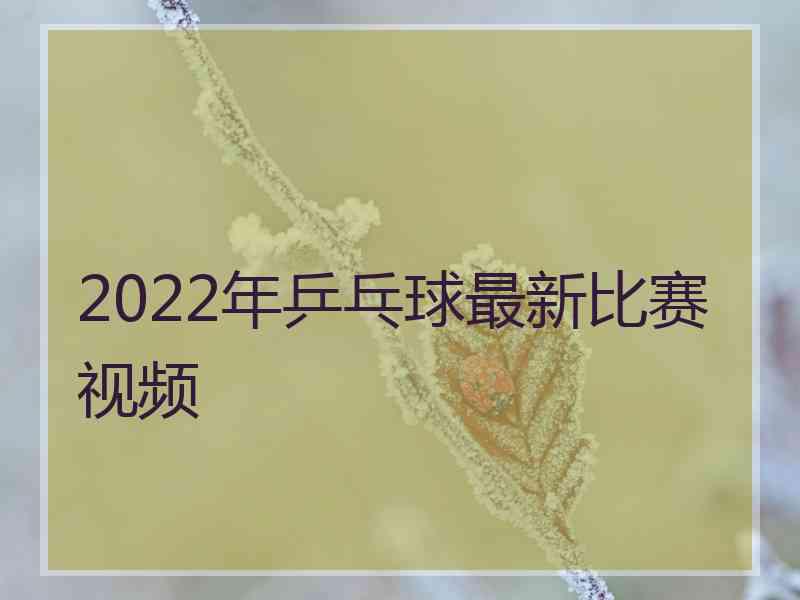 2022年乒乓球最新比赛视频